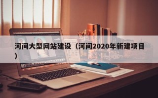 龙岩河间大型网站建设（河间2020年新建项目）