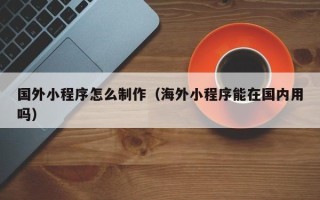 龙岩国外小程序怎么制作（海外小程序能在国内用吗）