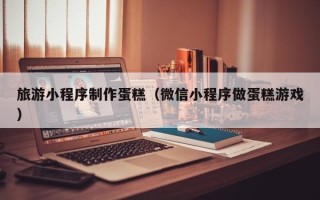 龙岩旅游小程序制作蛋糕（微信小程序做蛋糕游戏）